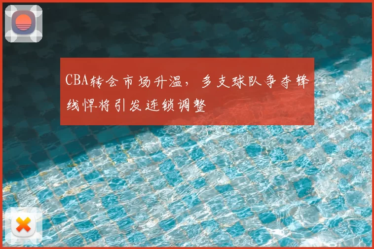 CBA转会市场升温，多支球队争夺锋线悍将引发连锁调整