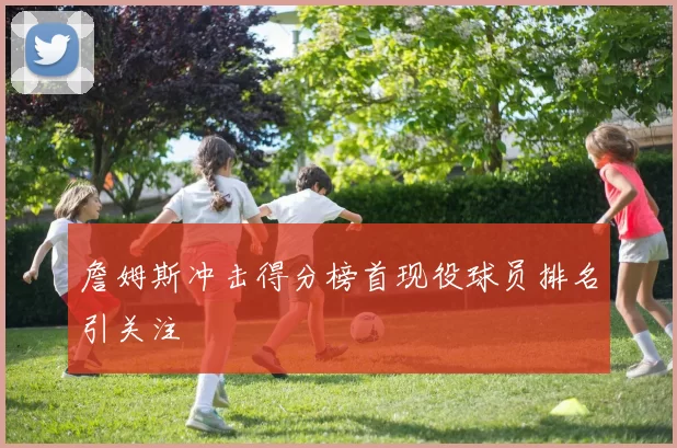 詹姆斯冲击得分榜首现役球员排名引关注