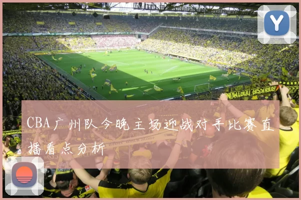 CBA广州队今晚主场迎战对手比赛直播看点分析