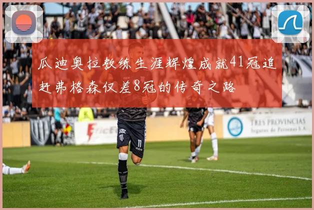 瓜迪奥拉教练生涯辉煌成就41冠追赶弗格森仅差8冠的传奇之路