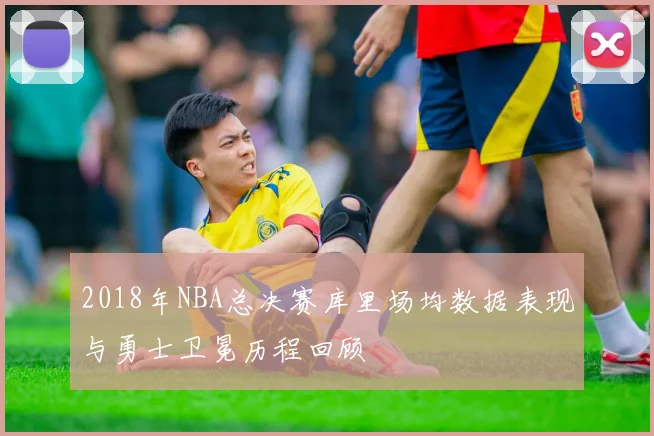 2018年NBA总决赛库里场均数据表现与勇士卫冕历程回顾