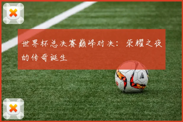 世界杯总决赛巅峰对决:荣耀之夜的传奇诞生