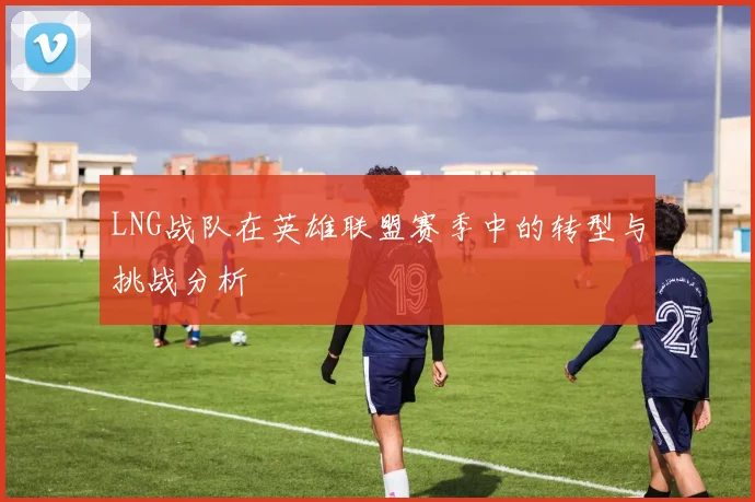 LNG战队在英雄联盟赛季中的转型与挑战分析
