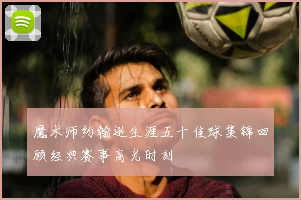 魔术师约翰逊生涯五十佳球集锦回顾经典赛事高光时刻