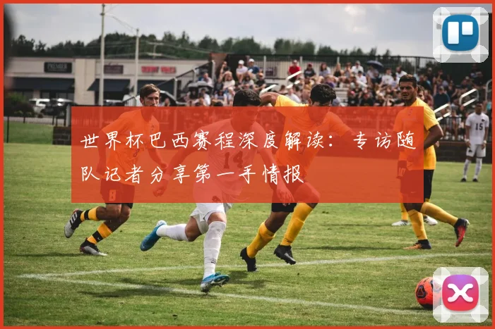 世界杯巴西赛程深度解读:专访随队记者分享第一手情报