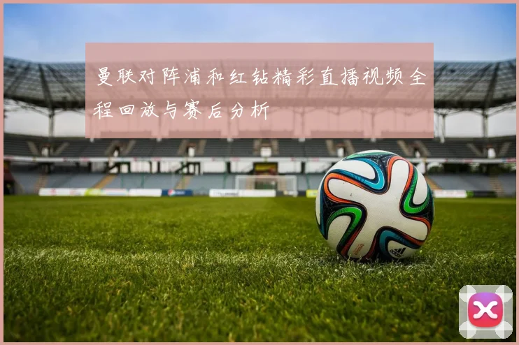 曼联对阵浦和红钻精彩直播视频全程回放与赛后分析