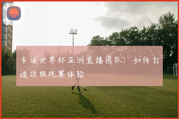 专访世界杯亚洲直播团队：如何打造顶级观赛体验