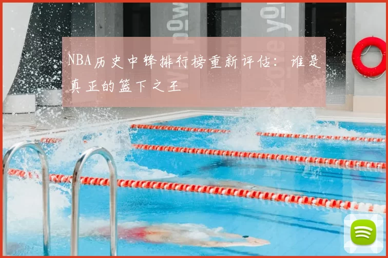 NBA历史中锋排行榜重新评估：谁是真正的篮下之王