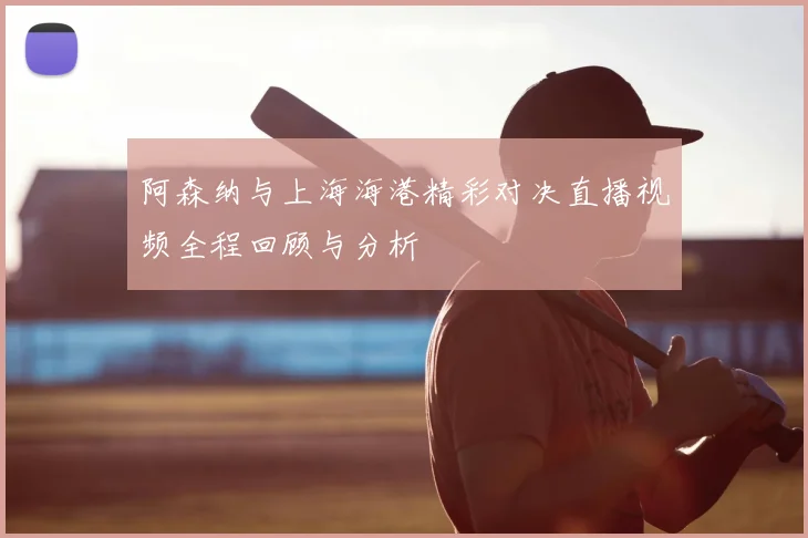 阿森纳与上海海港精彩对决直播视频全程回顾与分析