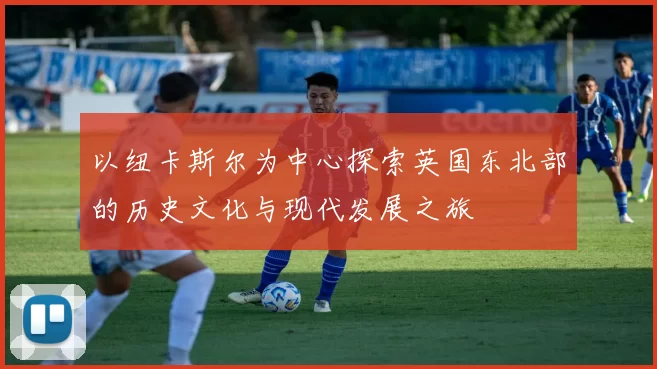 以纽卡斯尔为中心探索英国东北部的历史文化与现代发展之旅