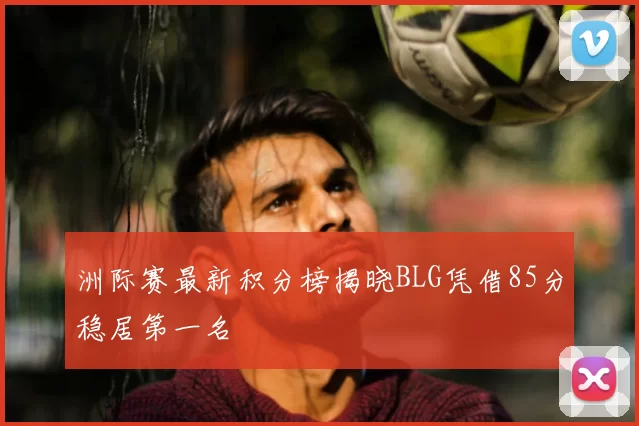 洲际赛最新积分榜揭晓BLG凭借85分稳居第一名