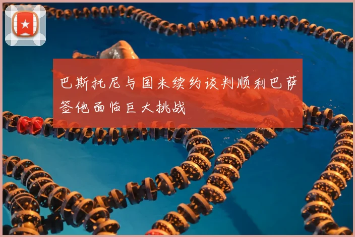 巴斯托尼与国米续约谈判顺利巴萨签他面临巨大挑战