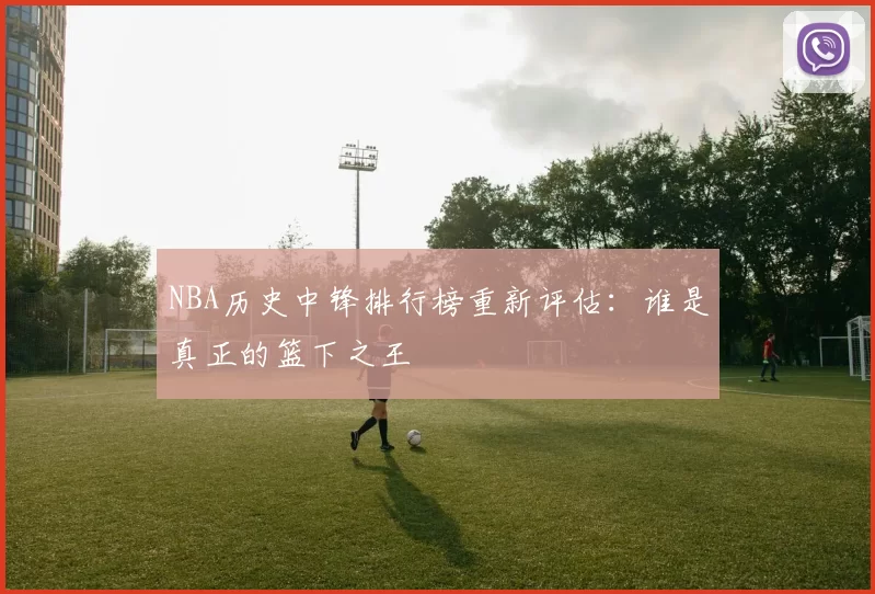 NBA历史中锋排行榜重新评估：谁是真正的篮下之王