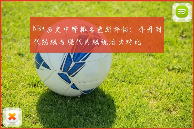 NBA历史中锋排名重新评估：乔丹时代防线与现代内线统治力对比