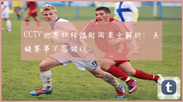 CCTV世界杯转播时间表全解析:关键赛事不容错过