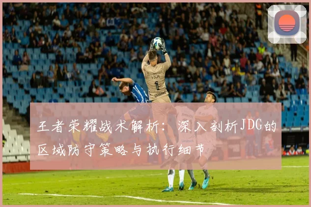王者荣耀战术解析：深入剖析JDG的区域防守策略与执行细节
