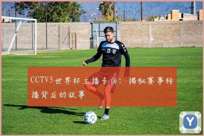 CCTV5世界杯主播专访:揭秘赛事转播背后的故事
