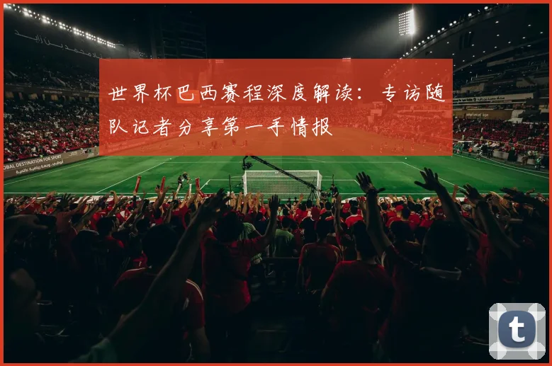 世界杯巴西赛程深度解读:专访随队记者分享第一手情报