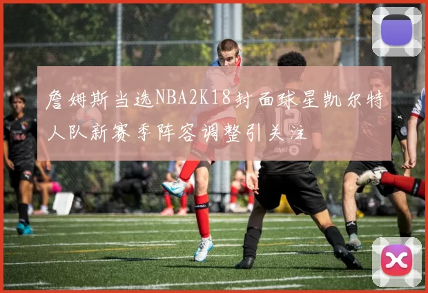 詹姆斯当选NBA2K18封面球星凯尔特人队新赛季阵容调整引关注