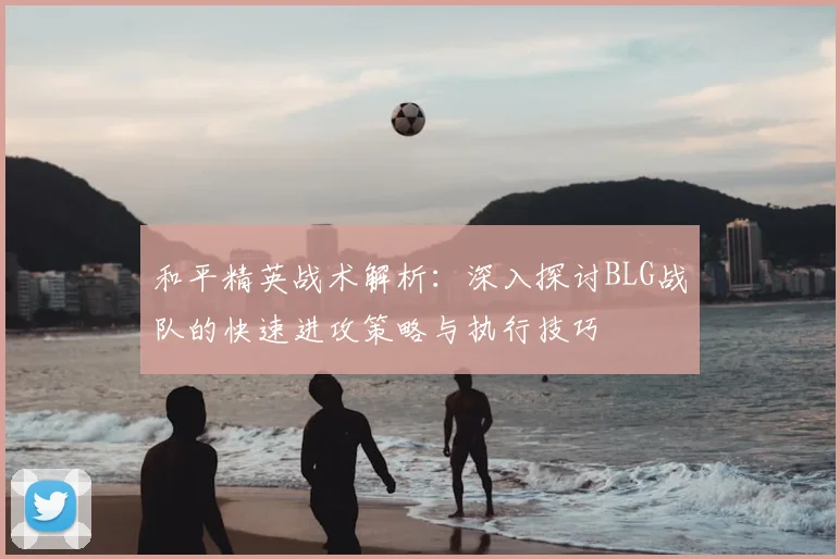 和平精英战术解析：深入探讨BLG战队的快速进攻策略与执行技巧