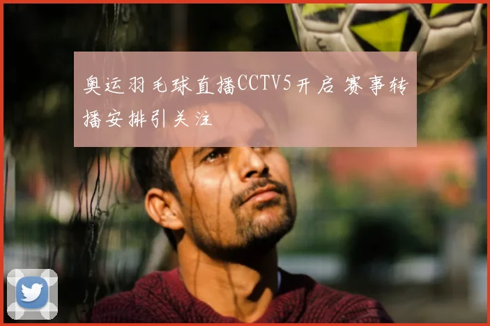 奥运羽毛球直播CCTV5开启 赛事转播安排引关注