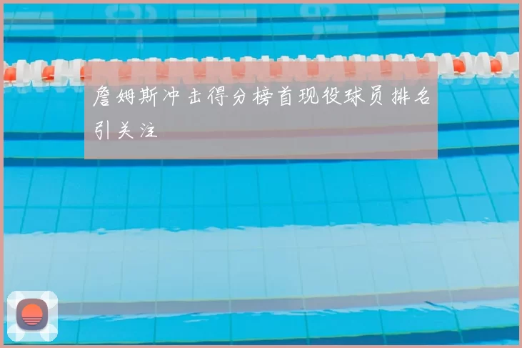 詹姆斯冲击得分榜首现役球员排名引关注