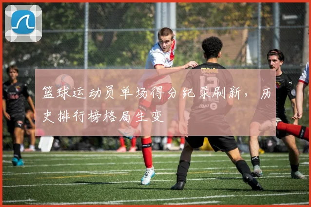 篮球运动员单场得分纪录刷新,历史排行榜格局生变