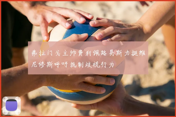 弗拉门戈主帅费利佩路易斯力挺维尼修斯呼吁抵制歧视行为