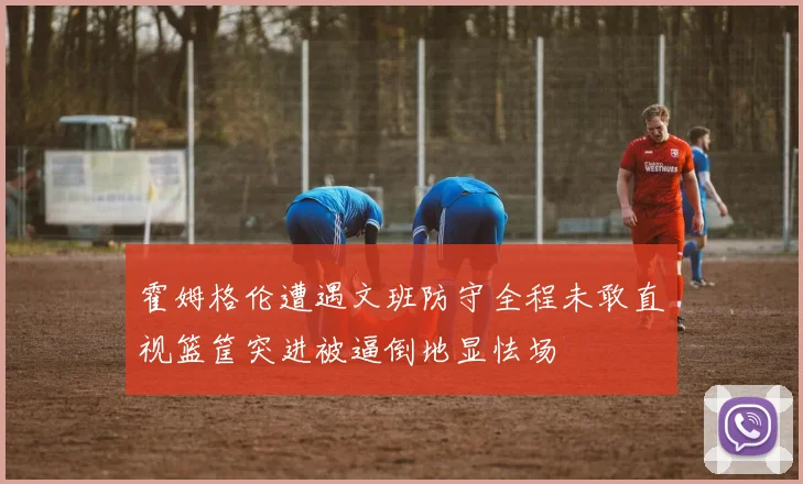 霍姆格伦遭遇文班防守全程未敢直视篮筐突进被逼倒地显怯场