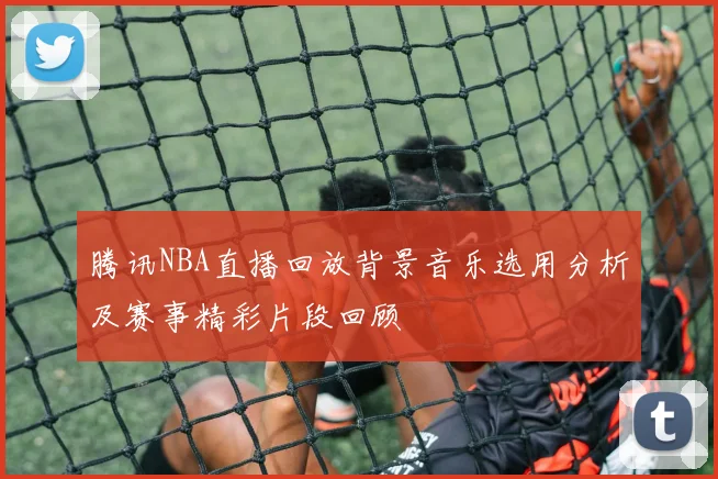 腾讯NBA直播回放背景音乐选用分析及赛事精彩片段回顾