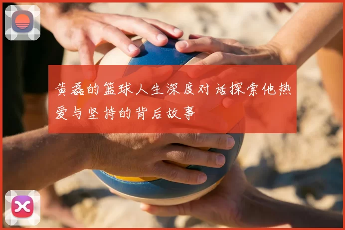黄磊的篮球人生深度对话探索他热爱与坚持的背后故事