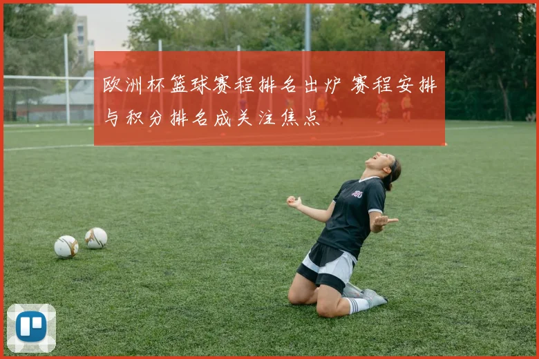 欧洲杯篮球赛程排名出炉 赛程安排与积分排名成关注焦点