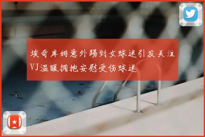 埃奇库姆意外踢到女球迷引发关注VJ温暖拥抱安慰受伤球迷