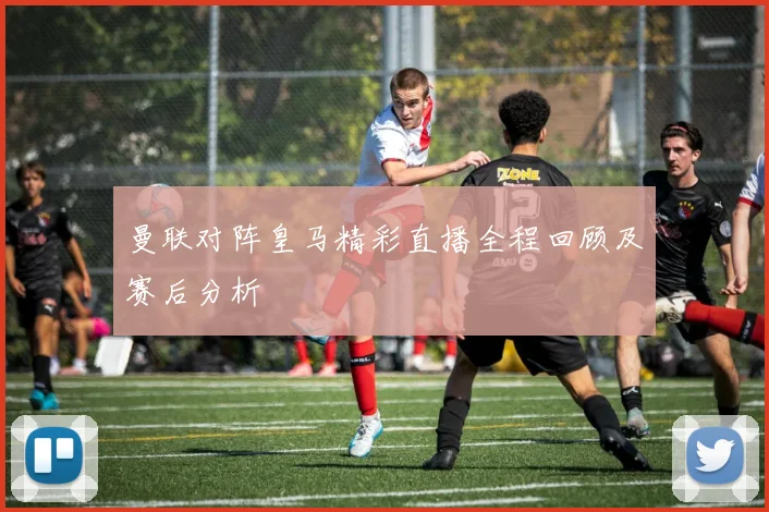 曼联对阵皇马精彩直播全程回顾及赛后分析
