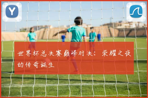 世界杯总决赛巅峰对决:荣耀之夜的传奇诞生