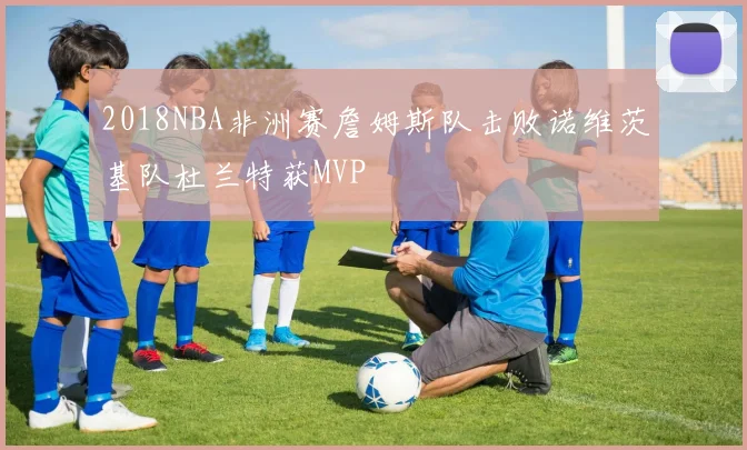 2018NBA非洲赛詹姆斯队击败诺维茨基队杜兰特获MVP
