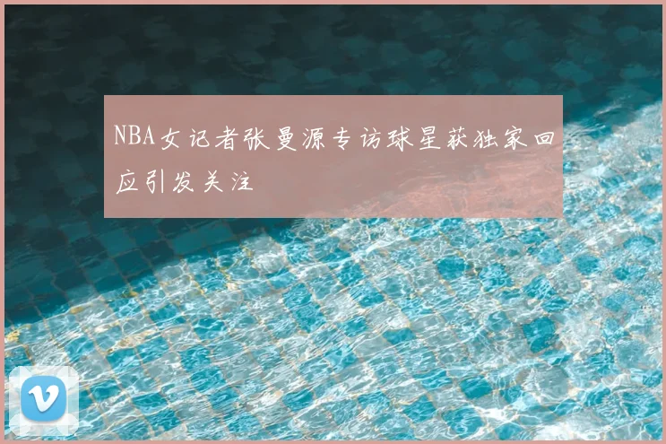 NBA女记者张曼源专访球星获独家回应引发关注