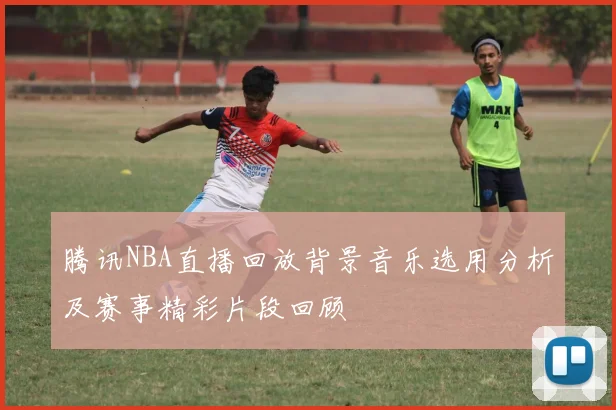腾讯NBA直播回放背景音乐选用分析及赛事精彩片段回顾