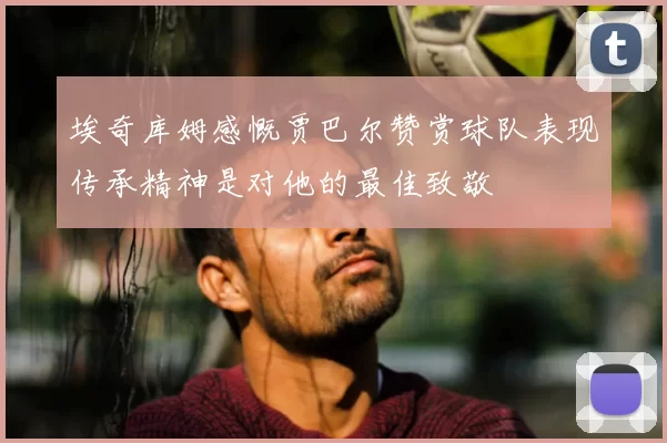 埃奇库姆感慨贾巴尔赞赏球队表现传承精神是对他的最佳致敬