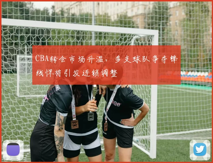 CBA转会市场升温，多支球队争夺锋线悍将引发连锁调整