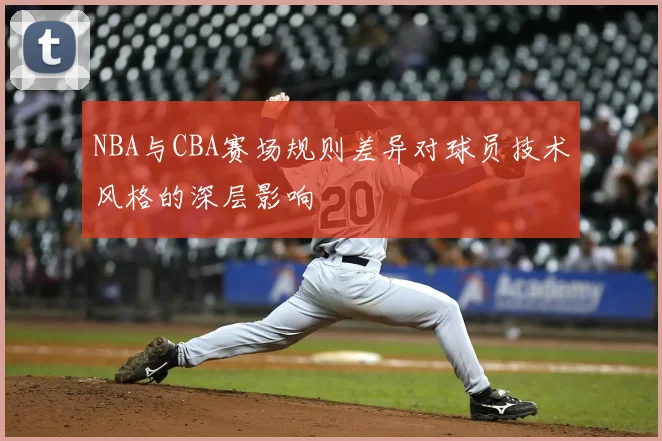 NBA与CBA赛场规则差异对球员技术风格的深层影响
