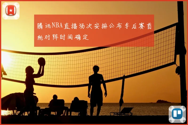 腾讯NBA直播场次安排公布季后赛首轮对阵时间确定