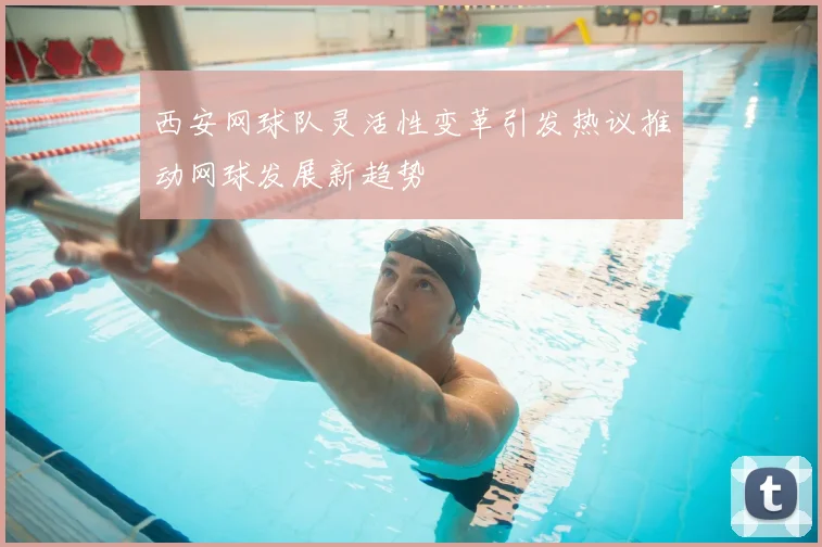 西安网球队灵活性变革引发热议推动网球发展新趋势