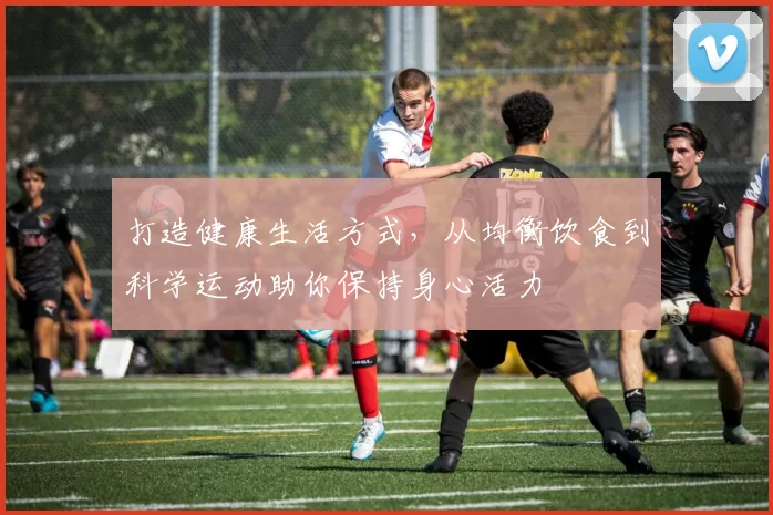 打造健康生活方式，从均衡饮食到科学运动助你保持身心活力