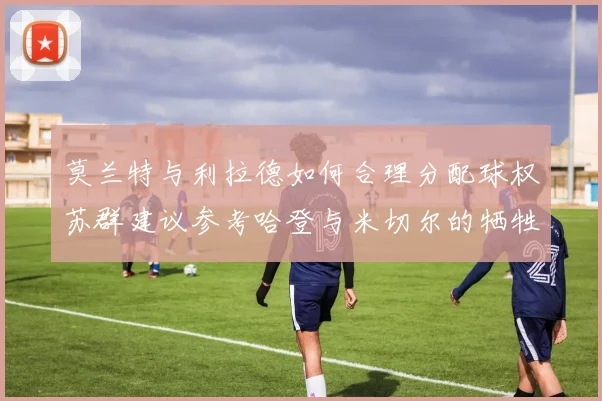莫兰特与利拉德如何合理分配球权苏群建议参考哈登与米切尔的牺牲精神