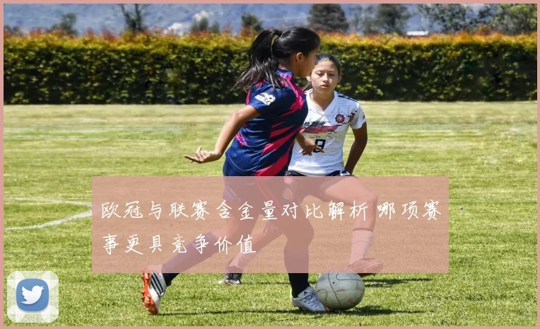 欧冠与联赛含金量对比解析 哪项赛事更具竞争价值