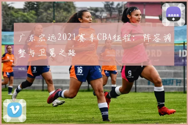 广东宏远2021赛季CBA征程：阵容调整与卫冕之路