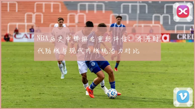 NBA历史中锋排名重新评估：乔丹时代防线与现代内线统治力对比