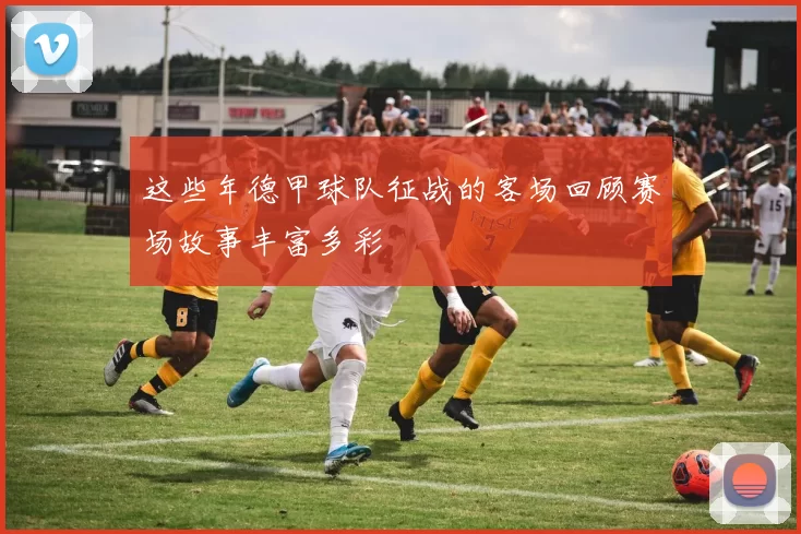 这些年德甲球队征战的客场回顾赛场故事丰富多彩