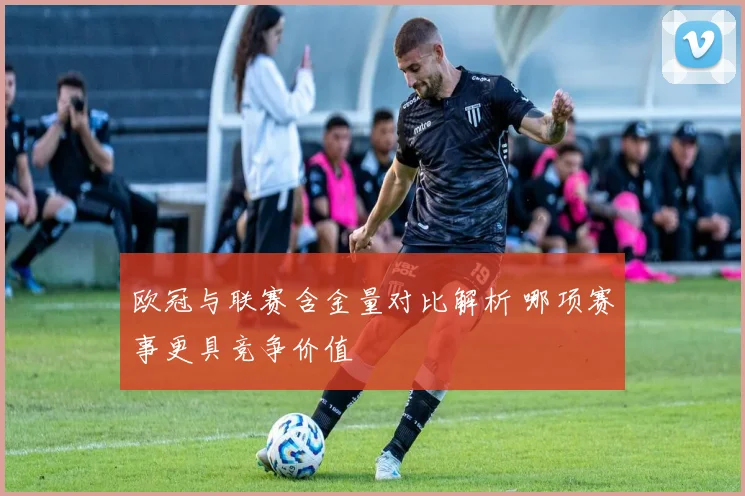 欧冠与联赛含金量对比解析 哪项赛事更具竞争价值